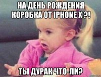 на день рождения коробка от iphone x ?! ты дурак что-ли?