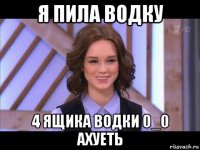 я пила водку 4 ящика водки 0_0 ахуеть