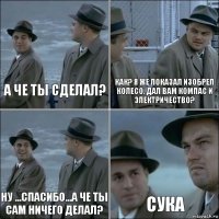 а че ты сделал? как? я же показал изобрел колесо, дал вам компас и электричество? ну ...спасибо...а че ты сам ничего делал? сука