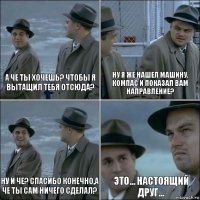 а че ты хочешь? чтобы я вытащил тебя отсюда? ну я же нашел машину, компас и показал вам направление? ну и че? спасибо конечно,а че ты сам ничего сделал? это... настоящий друг...