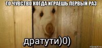 то чувство когда играешь первый раз 