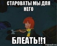 староваты мы для него блеать!!1