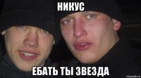 никус ебать ты звезда