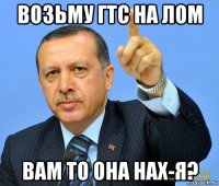 возьму гтс на лом вам то она нах-я?