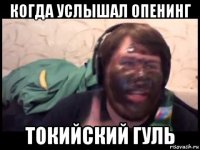 когда услышал опенинг токийский гуль