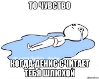 то чувство когда денис считает тебя шлюхой