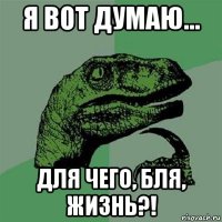 я вот думаю... для чего, бля, жизнь?!