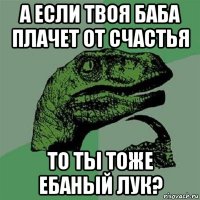 а если твоя баба плачет от счастья то ты тоже ебаный лук?