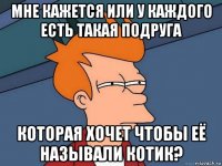 мне кажется или у каждого есть такая подруга которая хочет чтобы её называли котик?