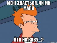 мені здається, чи ми мали йти на каву...?