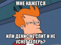 мне кажется или денис не спит и не уснет теперь?