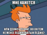 мне кажется или денису пофиг, но он тем не менее педиковатый педик?