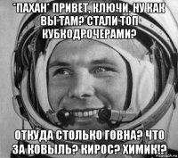 *пахан* привет, ключи. ну как вы там? стали топ кубкодрочерами? откуда столько говна? что за ковыль? кирос? химик!?