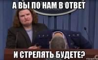а вы по нам в ответ и стрелять будете?