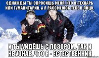 однажды ты спросишь меня, кто я: технарь или гуманитарий. а я рассмеюсь тебе в лицо. и ты уйдёшь с позором, так и не узнав, что я - естественник