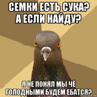 семки есть сука? а если найду? я не понял мы чё голодными будем ебатся?