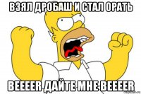 взял дробаш и стал орать beeeer дайте мне beeeer