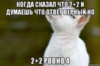 когда сказал что 2+2 и думаешь что ответ верный но 2+2 ровно 4