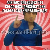 али настолько лох что когда лохи проходят они говорят зырь че за лох идет 