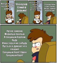 Иногда я чую, кузов. Сгнил давно! Что кузов. Сгнил в дерьмо! И полная пиздень ему давно пришла
И от рейтингов метла не спасла Стуканул мой узам, сенежу пизда - кричат то тут то там! Кузов заменю
Мовилью пролью
Я грешным Карпом буду
И мастера я не забуду
Пусть все думают что я варил
Грешный Карп! Оууоо
Грешный Карп!