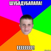 шубадубапапа! ееееееее!