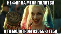 не фиг на меня пялится а то молотком изобью тебя