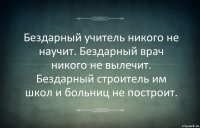 Бездарный учитель никого не научит. Бездарный врач никого не вылечит. Бездарный строитель им школ и больниц не построит.