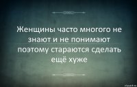 Женщины часто многого не знают и не понимают поэтому стараются сделать ещё хуже