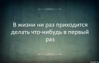 В жизни ни раз приходится делать что-нибудь в первый раз