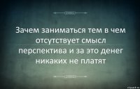 Зачем заниматься тем в чем отсутствует смысл перспектива и за это денег никаких не платят