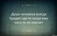 Душа человека всегда бродит где-то когда ему кого-то не хватает