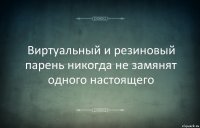 Виртуальный и резиновый парень никогда не замянят одного настоящего