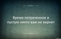 Время потраченное в пустую никто вам не вернет