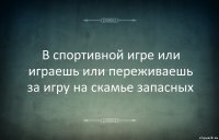 В спортивной игре или играешь или переживаешь за игру на скамье запасных