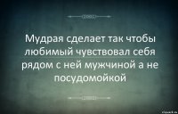 Мудрая сделает так чтобы любимый чувствовал себя рядом с ней мужчиной а не посудомойкой