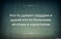 Кто-то думает сердцем и душой кто-то больными мозгами и характером