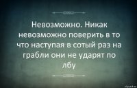 Невозможно. Никак невозможно поверить в то что наступая в сотый раз на грабли они не ударят по лбу