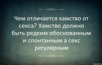 Чем отличается хамство от секса? Хамство должно быть редким обоснованным и спонтанным а секс регулярным