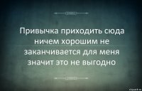 Привычка приходить сюда ничем хорошим не заканчивается для меня значит это не выгодно