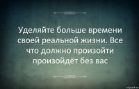 Уделяйте больше времени своей реальной жизни. Все что должно произойти произойдёт без вас