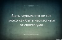 Быть глупым это не так плохо как быть несчастным от своего ума