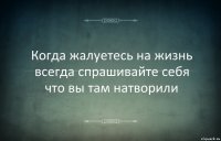 Когда жалуетесь на жизнь всегда спрашивайте себя что вы там натворили