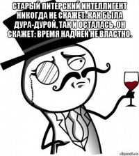 старый питерский интеллигент никогда не скажет: как была дура-дурой, так и осталась. он скажет: время над ней не властно. 