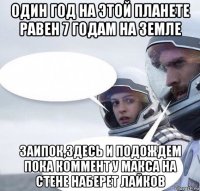 один год на этой планете равен 7 годам на земле заипок,здесь и подождем пока коммент у макса на стене наберет лайков
