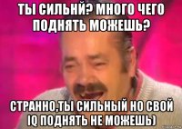 ты сильнй? много чего поднять можешь? странно,ты сильный но свой iq поднять не можешь)