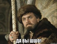  да вы шшо!
