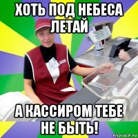 хоть под небеса летай а кассиром тебе не быть!