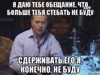 я даю тебе обещание, что больше тебя стебать не буду сдерживать его я, конечно, не буду