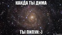 какда ты дима ты пипун:-)