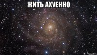 жить ахуенно 